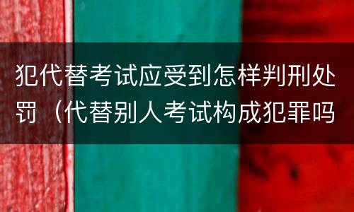 犯代替考试应受到怎样判刑处罚（代替别人考试构成犯罪吗）