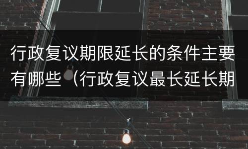 行政复议期限延长的条件主要有哪些（行政复议最长延长期限）