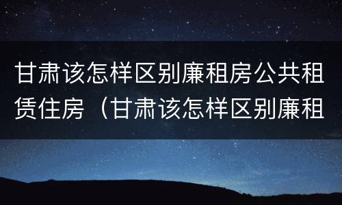 甘肃该怎样区别廉租房公共租赁住房（甘肃该怎样区别廉租房公共租赁住房和住房）