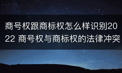 商号权跟商标权怎么样识别2022 商号权与商标权的法律冲突与解决