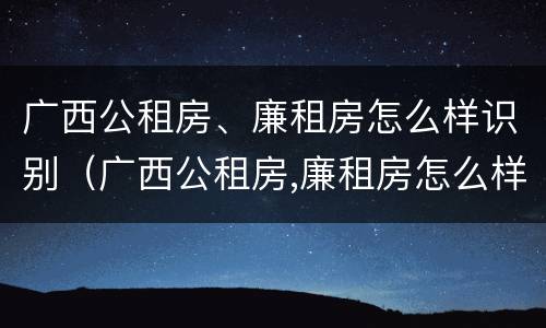 广西公租房、廉租房怎么样识别（广西公租房,廉租房怎么样识别真假）