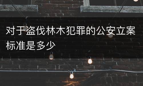 对于盗伐林木犯罪的公安立案标准是多少