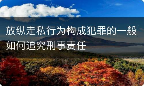 放纵走私行为构成犯罪的一般如何追究刑事责任