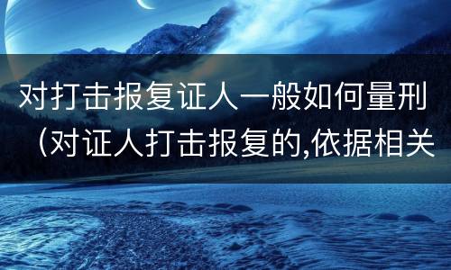 对打击报复证人一般如何量刑（对证人打击报复的,依据相关规定怎么处分）