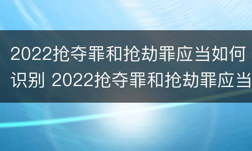 2022抢夺罪和抢劫罪应当如何识别 2022抢夺罪和抢劫罪应当如何识别辩护