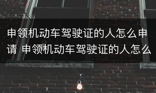 申领机动车驾驶证的人怎么申请 申领机动车驾驶证的人怎么申请体检