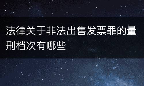 法律关于非法出售发票罪的量刑档次有哪些