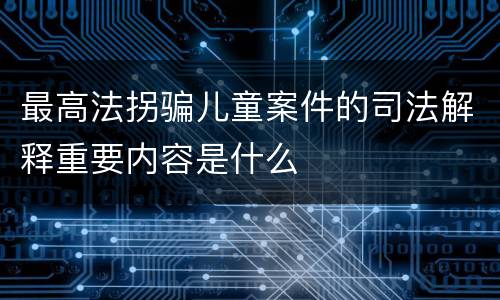 最高法拐骗儿童案件的司法解释重要内容是什么