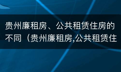 贵州廉租房、公共租赁住房的不同（贵州廉租房,公共租赁住房的不同条件）