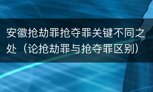 安徽抢劫罪抢夺罪关键不同之处（论抢劫罪与抢夺罪区别）