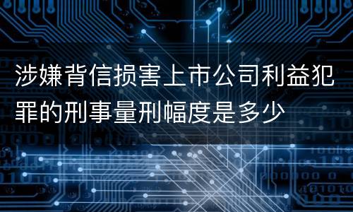 涉嫌背信损害上市公司利益犯罪的刑事量刑幅度是多少