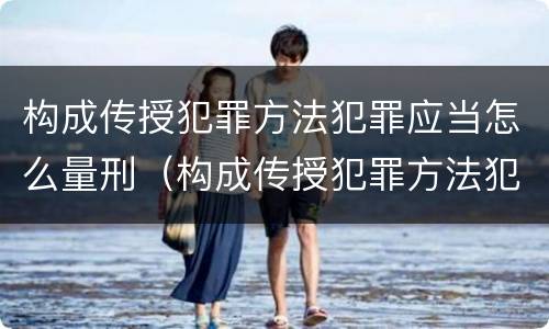构成传授犯罪方法犯罪应当怎么量刑（构成传授犯罪方法犯罪应当怎么量刑的）