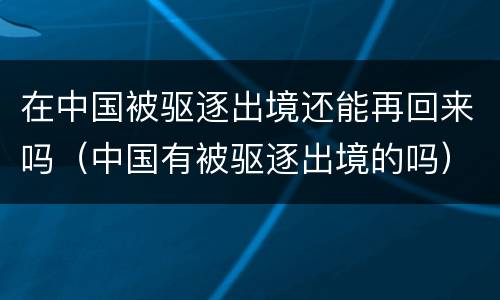 在中国被驱逐出境还能再回来吗（中国有被驱逐出境的吗）