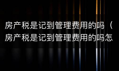 房产税是记到管理费用的吗（房产税是记到管理费用的吗怎么算）
