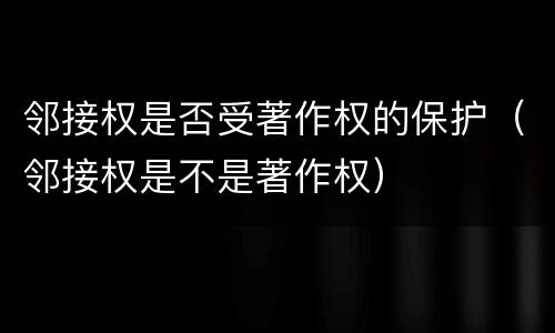 邻接权是否受著作权的保护（邻接权是不是著作权）