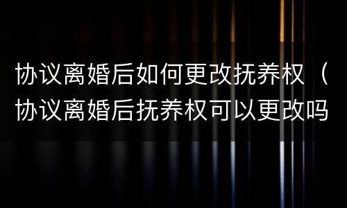 协议离婚后如何更改抚养权（协议离婚后抚养权可以更改吗）