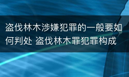 盗伐林木涉嫌犯罪的一般要如何判处 盗伐林木罪犯罪构成