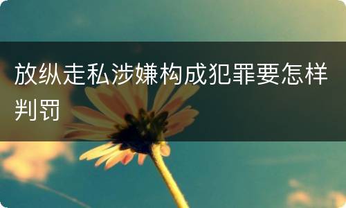 放纵走私涉嫌构成犯罪要怎样判罚