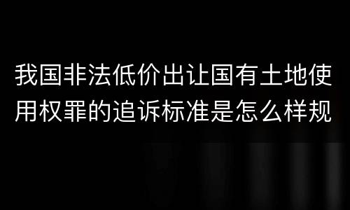 我国非法低价出让国有土地使用权罪的追诉标准是怎么样规定