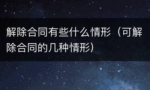 解除合同有些什么情形（可解除合同的几种情形）