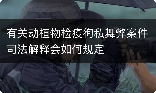 有关动植物检疫徇私舞弊案件司法解释会如何规定
