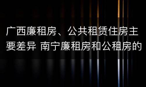 广西廉租房、公共租赁住房主要差异 南宁廉租房和公租房的区别