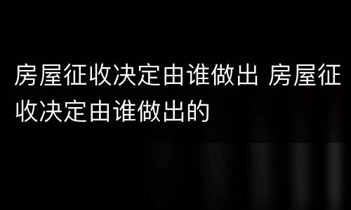房屋征收决定由谁做出 房屋征收决定由谁做出的