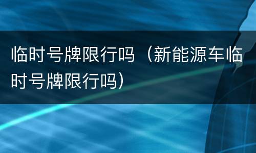 临时号牌限行吗（新能源车临时号牌限行吗）