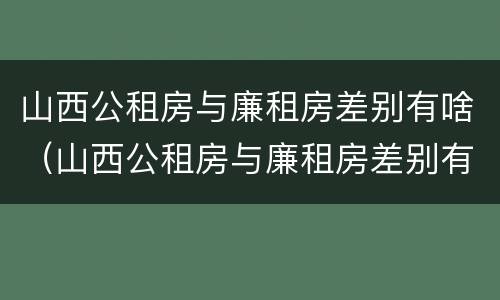 山西公租房与廉租房差别有啥（山西公租房与廉租房差别有啥影响）