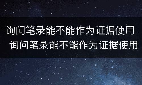 询问笔录能不能作为证据使用 询问笔录能不能作为证据使用证明