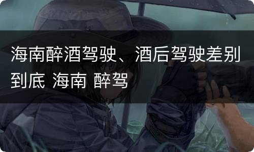 海南醉酒驾驶、酒后驾驶差别到底 海南 醉驾