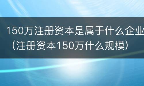 150万注册资本是属于什么企业（注册资本150万什么规模）