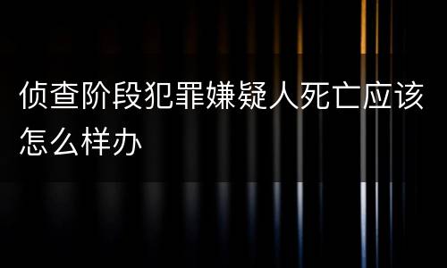 侦查阶段犯罪嫌疑人死亡应该怎么样办