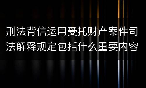 刑法背信运用受托财产案件司法解释规定包括什么重要内容