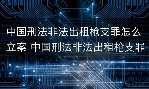中国刑法非法出租枪支罪怎么立案 中国刑法非法出租枪支罪怎么立案审理