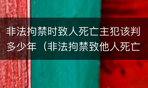 非法拘禁时致人死亡主犯该判多少年（非法拘禁致他人死亡判多少年）