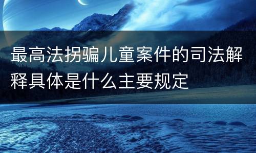 最高法拐骗儿童案件的司法解释具体是什么主要规定