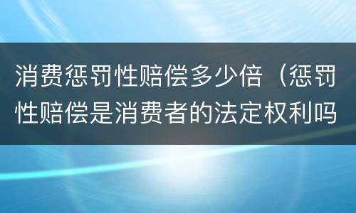 消费惩罚性赔偿多少倍（惩罚性赔偿是消费者的法定权利吗）