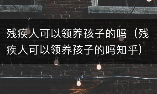 残疾人可以领养孩子的吗（残疾人可以领养孩子的吗知乎）