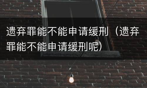 遗弃罪能不能申请缓刑（遗弃罪能不能申请缓刑呢）
