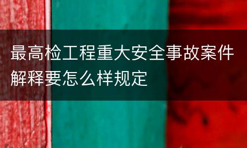 最高检工程重大安全事故案件解释要怎么样规定