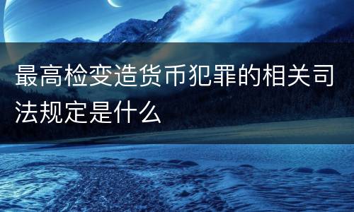 最高检变造货币犯罪的相关司法规定是什么