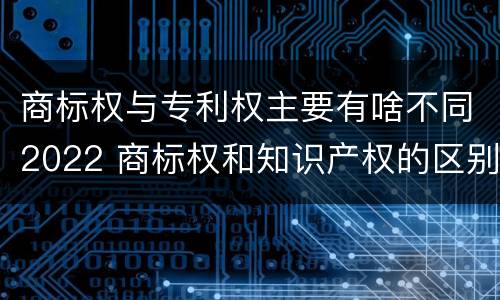 商标权与专利权主要有啥不同2022 商标权和知识产权的区别