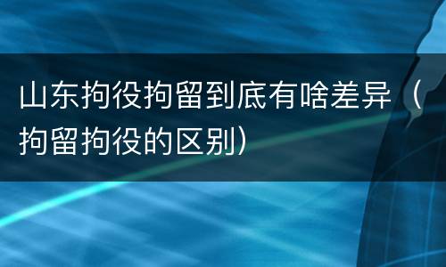 山东拘役拘留到底有啥差异（拘留拘役的区别）