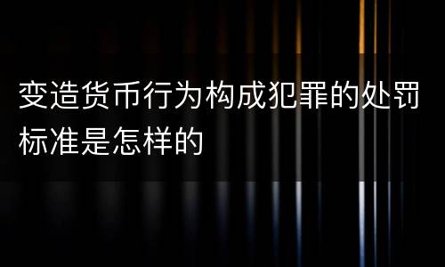 变造货币行为构成犯罪的处罚标准是怎样的