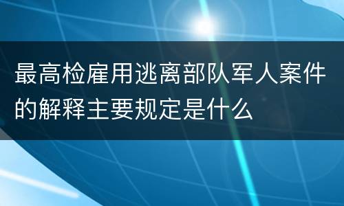 最高检雇用逃离部队军人案件的解释主要规定是什么