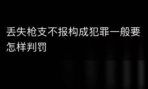 丢失枪支不报构成犯罪一般要怎样判罚
