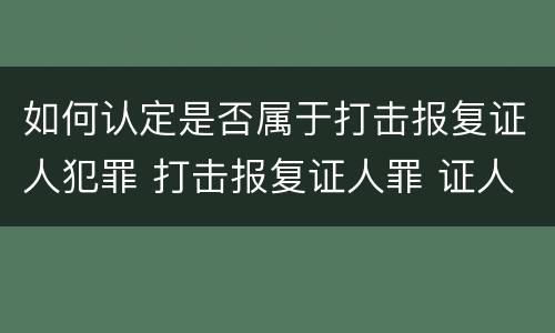 如何认定是否属于打击报复证人犯罪 打击报复证人罪 证人的范围