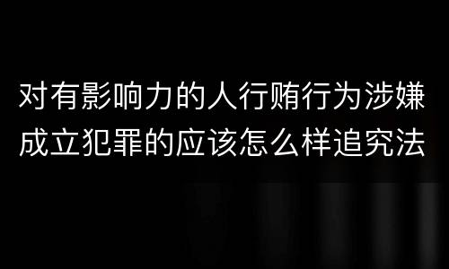 对有影响力的人行贿行为涉嫌成立犯罪的应该怎么样追究法律责任