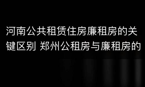 河南公共租赁住房廉租房的关键区别 郑州公租房与廉租房的区别